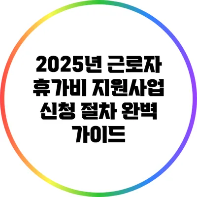 2025년 근로자 휴가비 지원사업 신청 절차 완벽 가이드