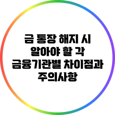 금 통장 해지 시 알아야 할 각 금융기관별 차이점과 주의사항