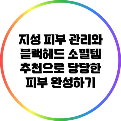지성 피부 관리와 블랙헤드 소멸템 추천으로 당당한 피부 완성하기