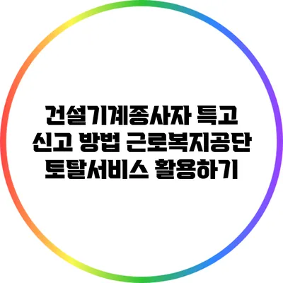 건설기계종사자 특고 신고 방법: 근로복지공단 토탈서비스 활용하기