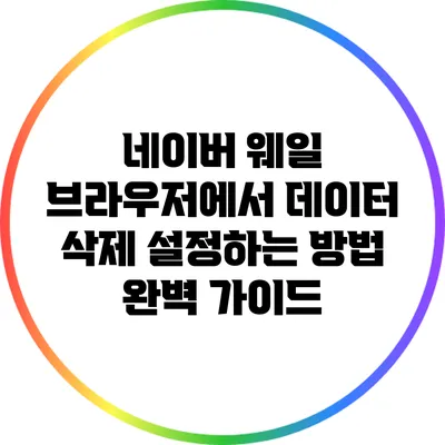 네이버 웨일 브라우저에서 데이터 삭제 설정하는 방법 완벽 가이드