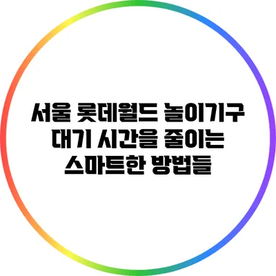 서울 롯데월드 놀이기구 대기 시간을 줄이는 스마트한 방법들